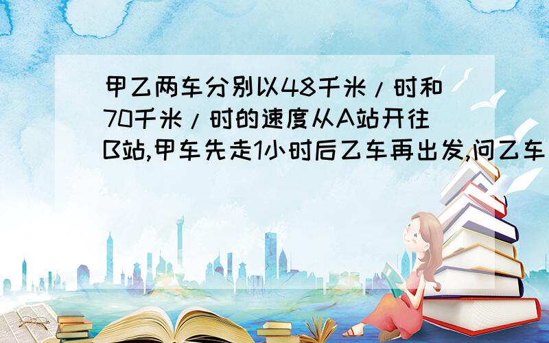 甲乙两车分别以48千米/时和70千米/时的速度从A站开往B站,甲车先走1小时后乙车再出发,问乙车出发几小时后能追上甲车?