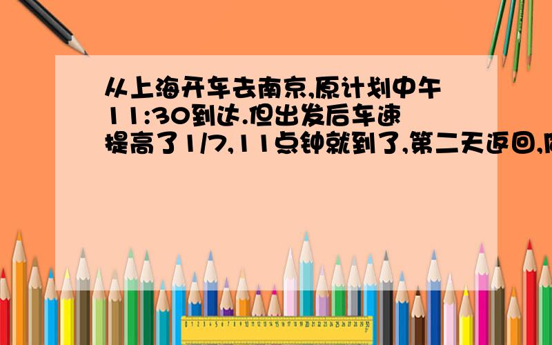 从上海开车去南京,原计划中午11:30到达.但出发后车速提高了1/7,11点钟就到了,第二天返回,同一时间从南京出发,按原速行驶了120千米后,再将车速提高1/6,到达上海时恰好11：10,上海、南京两市