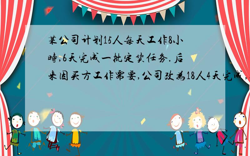 某公司计划15人每天工作8小时,6天完成一批定货任务.后来因买方工作需要,公司改为18人4天完成,这时每天必须多工作几小时?