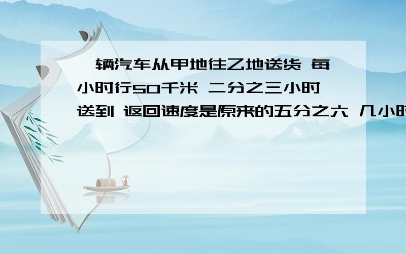 一辆汽车从甲地往乙地送货 每小时行50千米 二分之三小时送到 返回速度是原来的五分之六 几小时可以返回?