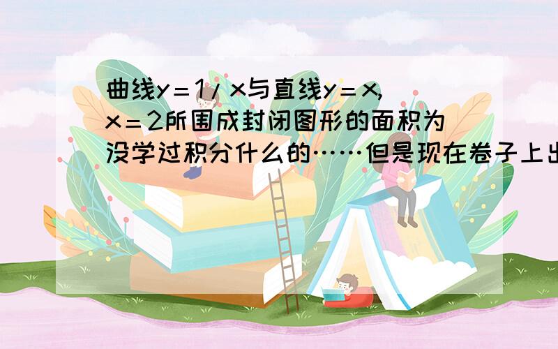 曲线y＝1/x与直线y＝x,x＝2所围成封闭图形的面积为没学过积分什么的……但是现在卷子上出现这题,估计用目前知识是可以解决的,积分的方法就不用了,