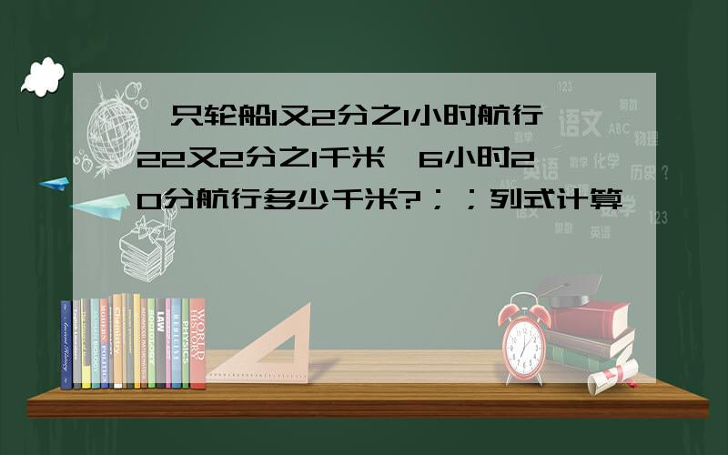 一只轮船1又2分之1小时航行22又2分之1千米,6小时20分航行多少千米?；；列式计算,