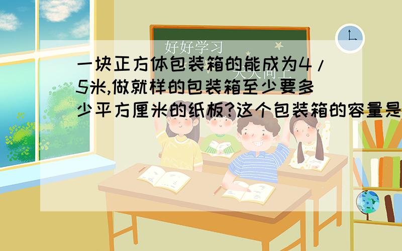 一块正方体包装箱的能成为4/5米,做就样的包装箱至少要多少平方厘米的纸板?这个包装箱的容量是多少立方米?(接头处忽略不计)