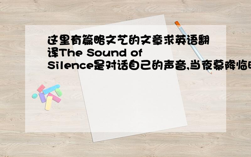 这里有篇略文艺的文章求英语翻译The Sound of Silence是对话自己的声音,当夜幕降临时,你穿过婆娑树影,像穿过时光里自己的影子.你一步步向前,稚嫩、无知、冲动、鲁莽、任性...都被甩在了身后