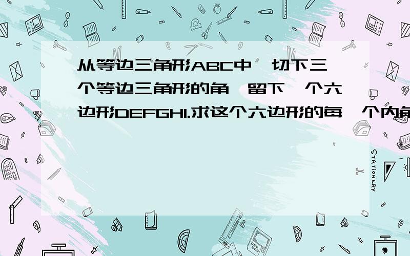 从等边三角形ABC中,切下三个等边三角形的角,留下一个六边形DEFGHI.求这个六边形的每一个内角2.若EF=2cm,FG=3cm,GH=3cm,IH2cm,求DE与DI的长度及△ABC的周长.