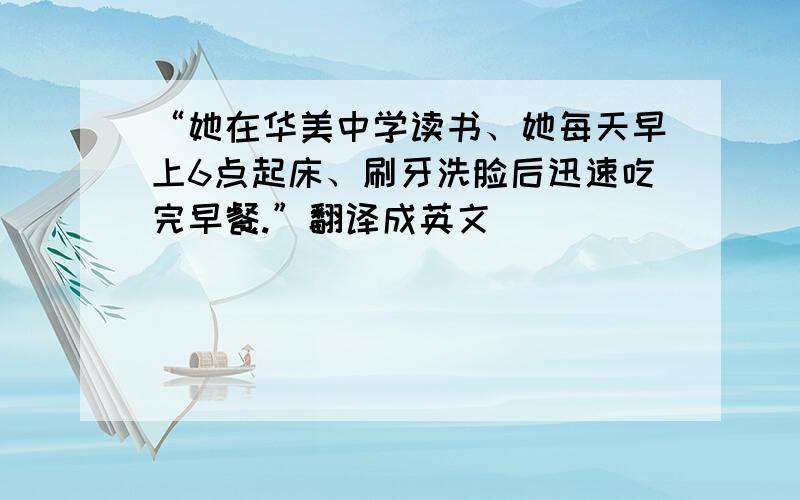 “她在华美中学读书、她每天早上6点起床、刷牙洗脸后迅速吃完早餐.”翻译成英文