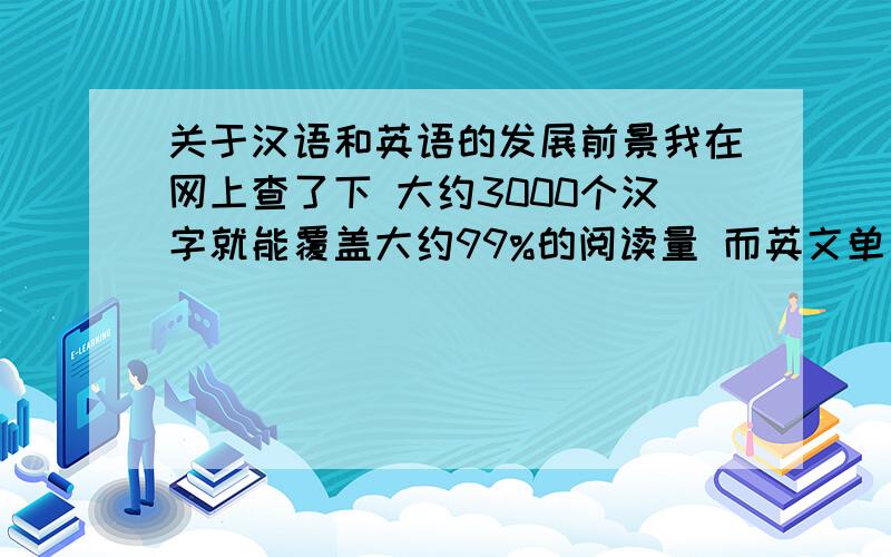 关于汉语和英语的发展前景我在网上查了下 大约3000个汉字就能覆盖大约99%的阅读量 而英文单词则有十万个之多并且仍然随着科技发展不断增多 这就使得我们在深入学习的时候 如果通过汉