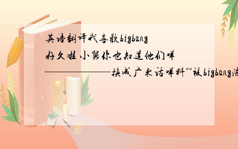 英语翻译我喜欢bigbang好久啦 小舅你也知道他们咩 ——————换成广东话咩料