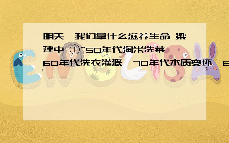 明天,我们拿什么滋养生命 梁建中 ①“50年代淘米洗菜,60年代洗衣灌溉,70年代水质变坏,80年代鱼虾绝代,90年代不洗马桶盖.”这是河流污染的真实写照.②根据我国国家环保局的一项调查,在被