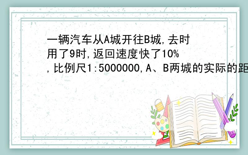 一辆汽车从A城开往B城,去时用了9时,返回速度快了10%,比例尺1:5000000,A、B两城的实际的距离是多少?返回时需要多少小时？