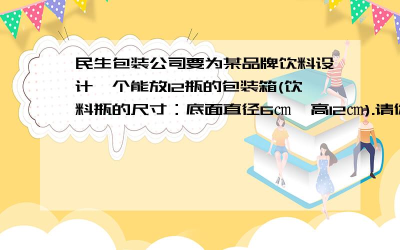 民生包装公司要为某品牌饮料设计一个能放12瓶的包装箱(饮料瓶的尺寸：底面直径6㎝,高12㎝).请你帮他们想想办法,设计一种用料最少的包装箱.请写出计算过程.