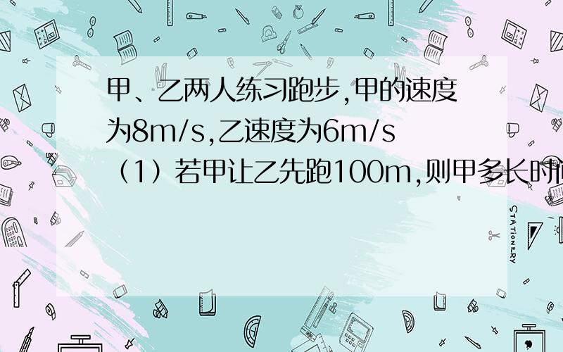 甲、乙两人练习跑步,甲的速度为8m/s,乙速度为6m/s（1）若甲让乙先跑100m,则甲多长时间可追上乙?（2）若甲让乙先跑2s,则甲多长时间可追上乙?列方程