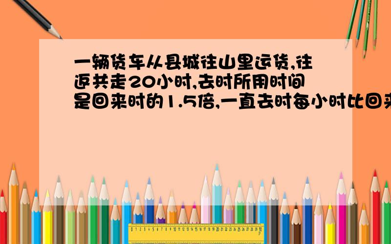 一辆货车从县城往山里运货,往返共走20小时,去时所用时间是回来时的1.5倍,一直去时每小时比回来时慢12米,求往返的路程.急.