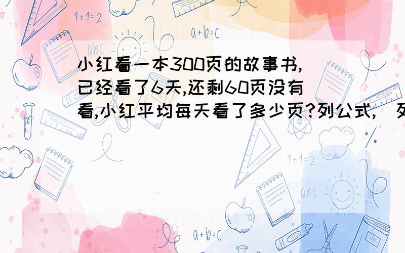 小红看一本300页的故事书,已经看了6天,还剩60页没有看,小红平均每天看了多少页?列公式,(列方程解答)