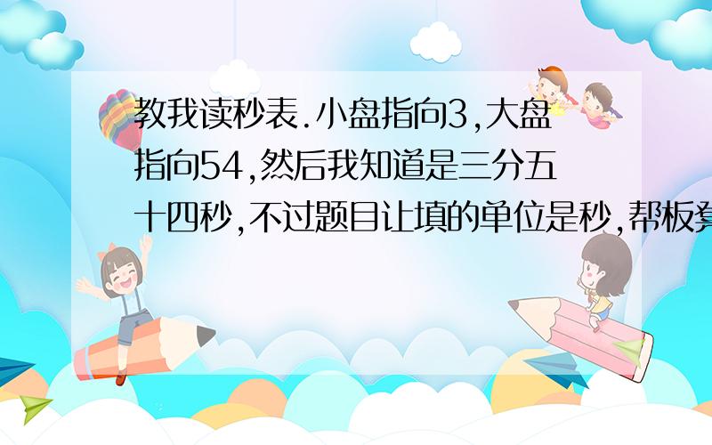 教我读秒表.小盘指向3,大盘指向54,然后我知道是三分五十四秒,不过题目让填的单位是秒,帮板凳坐等回答,题目是这样的：图甲中的停表显示的时间 是---S我就纠结在末尾单位秒上,于是我该怎