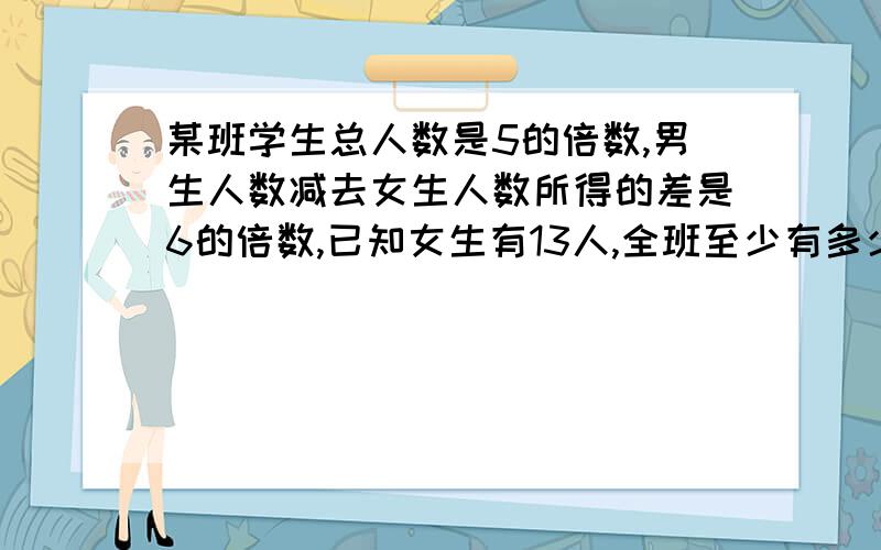 某班学生总人数是5的倍数,男生人数减去女生人数所得的差是6的倍数,已知女生有13人,全班至少有多少人?