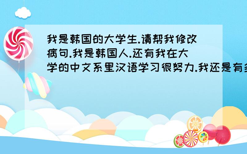 我是韩国的大学生.请帮我修改病句.我是韩国人.还有我在大学的中文系里汉语学习很努力.我还是有多手生了.可是每天做练习的汉语,梦想有朝一日成为____.我的病句为止.请帮我修改病句.还有