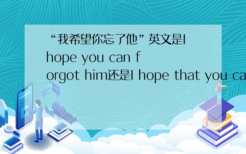 “我希望你忘了他”英文是I hope you can forgot him还是I hope that you can forget him……顺便给我解释一下为什么,