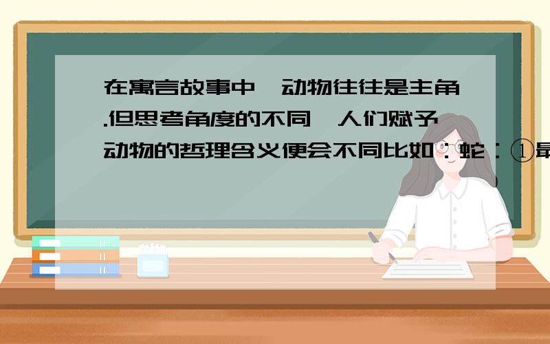 在寓言故事中,动物往往是主角.但思考角度的不同,人们赋予动物的哲理含义便会不同比如：蛇：①最毒的,往往饰以美丽的花纹.②只要前进,走曲折道路怕什么.③能否走千里路,并不取决于有