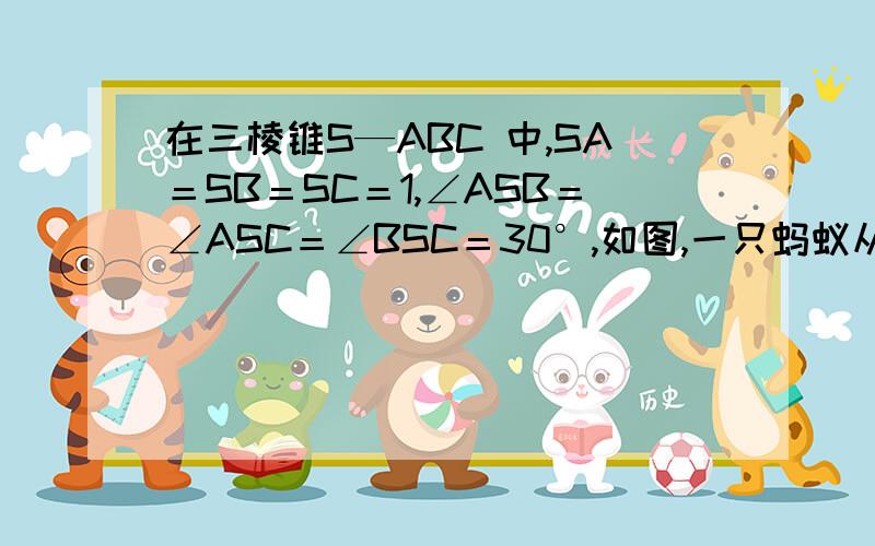 在三棱锥S—ABC 中,SA＝SB＝SC＝1,∠ASB＝∠ASC＝∠BSC＝30°,如图,一只蚂蚁从点A 出发沿三棱锥的表面爬行一周后又回到A 点,则蚂蚁爬过的最短路程 .希望把平面图画出来