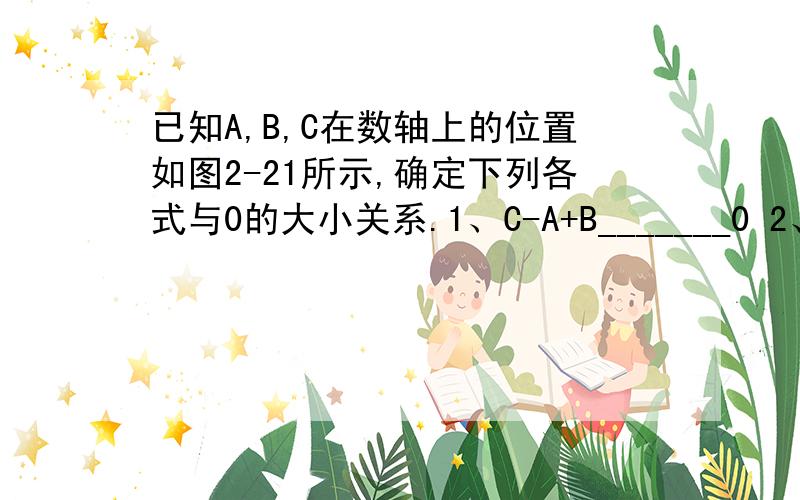 已知A,B,C在数轴上的位置如图2-21所示,确定下列各式与0的大小关系.1、C-A+B_______0 2、A-B+C_______03、B-A+C______04、b-a-c______0备注：B