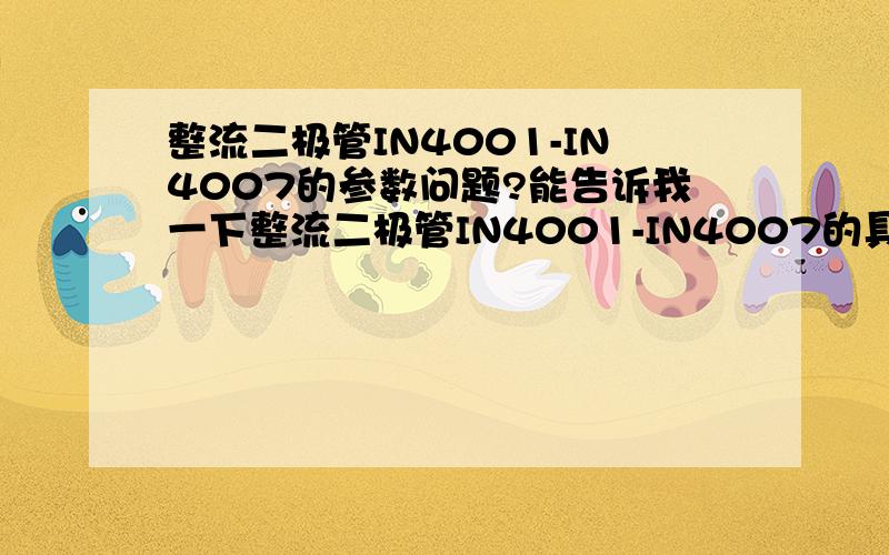 整流二极管IN4001-IN4007的参数问题?能告诉我一下整流二极管IN4001-IN4007的具体参数,比如工作电压等我希望得到的是比较详尽的特性资料,还有最好是能告诉我一个可以查到比较全的电子器件特