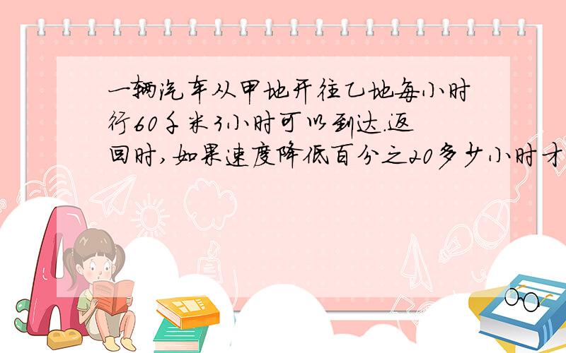 一辆汽车从甲地开往乙地每小时行60千米3小时可以到达.返回时,如果速度降低百分之20多少小时才可以返回甲地?（用比例解）