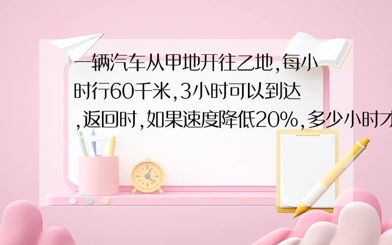 一辆汽车从甲地开往乙地,每小时行60千米,3小时可以到达,返回时,如果速度降低20%,多少小时才可以返回甲地?(用比例解)