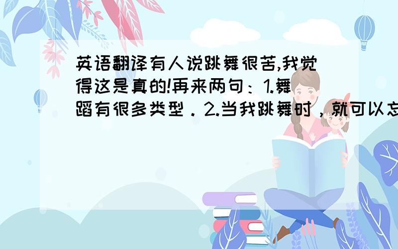 英语翻译有人说跳舞很苦,我觉得这是真的!再来两句：1.舞蹈有很多类型。2.当我跳舞时，就可以忘记一切烦恼！