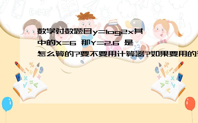 数学对数题目y=log2x其中的X=6 那Y=2.6 是怎么算的?要不要用计算器?如果要用的话告诉我怎么用.我是高一新生.正在预习怎么用计算机啊？我问别人借的书里没对数表啊？有追加分啊！！大家棒