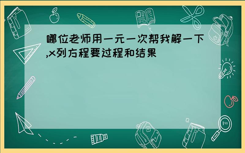 哪位老师用一元一次帮我解一下,x列方程要过程和结果