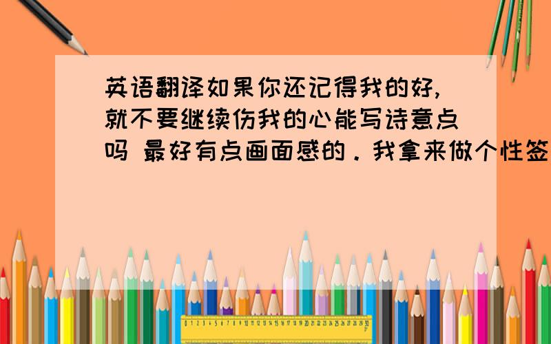 英语翻译如果你还记得我的好,就不要继续伤我的心能写诗意点吗 最好有点画面感的。我拿来做个性签名，