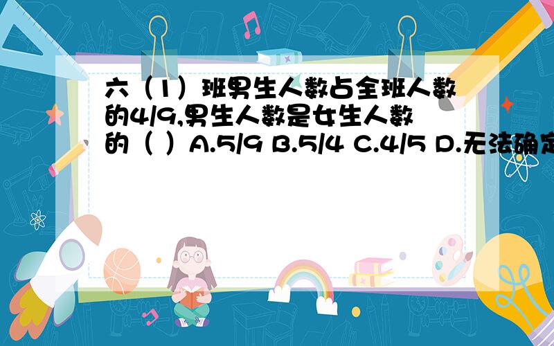 六（1）班男生人数占全班人数的4/9,男生人数是女生人数的（ ）A.5/9 B.5/4 C.4/5 D.无法确定