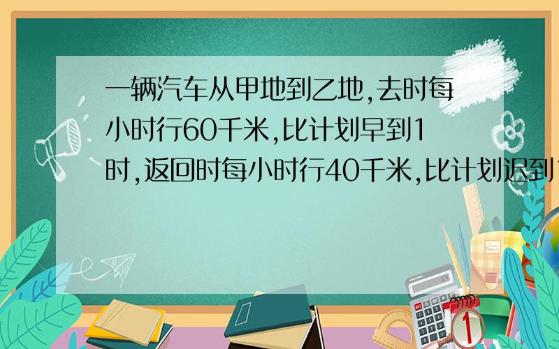 一辆汽车从甲地到乙地,去时每小时行60千米,比计划早到1时,返回时每小时行40千米,比计划迟到1小时拜托一辆汽车从甲地到乙地,去时每小时行60千米,比计划早到1时,返回时每小时行40千米,比计