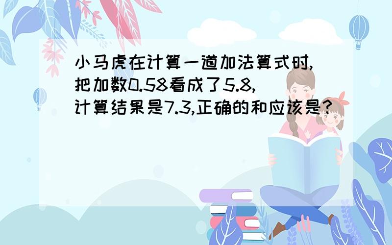 小马虎在计算一道加法算式时,把加数0.58看成了5.8,计算结果是7.3,正确的和应该是?