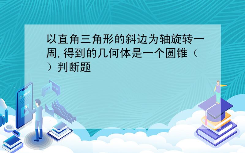 以直角三角形的斜边为轴旋转一周,得到的几何体是一个圆锥（）判断题