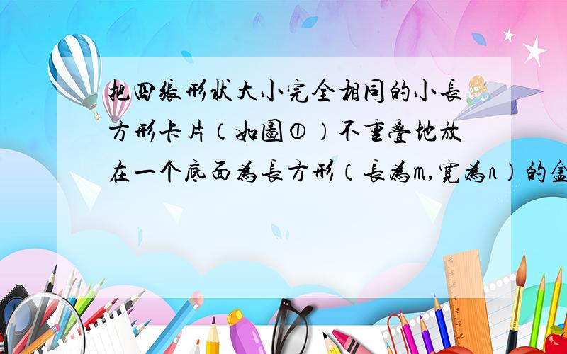 把四张形状大小完全相同的小长方形卡片（如图①）不重叠地放在一个底面为长方形（长为m,宽为n）的盒子底部（如图②）,盒子底面未被卡片覆盖的部分用阴影表示．则图②中两块阴影部分