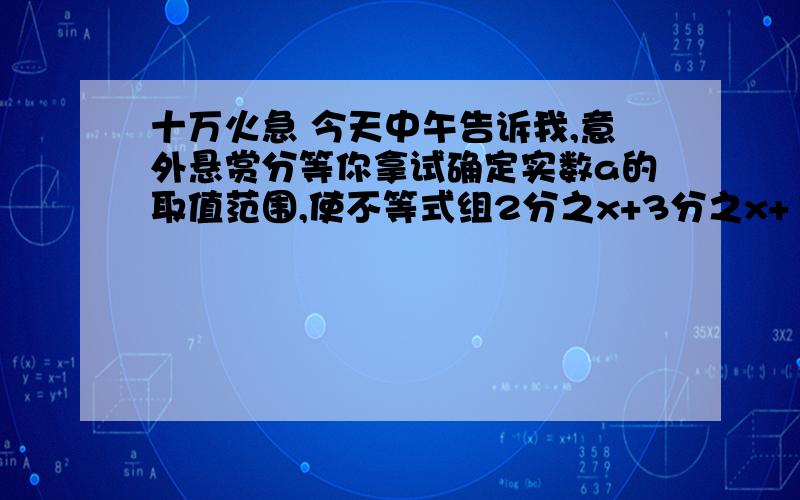 十万火急 今天中午告诉我,意外悬赏分等你拿试确定实数a的取值范围,使不等式组2分之x+3分之x+1＞0和x+3分之5a+4＞3分之4（x+1）+a恰有两个整数解