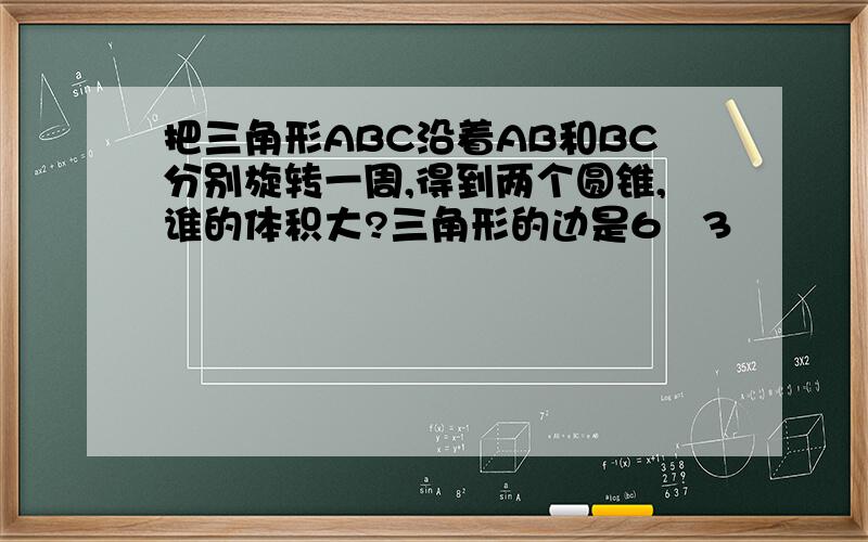 把三角形ABC沿着AB和BC分别旋转一周,得到两个圆锥,谁的体积大?三角形的边是6   3