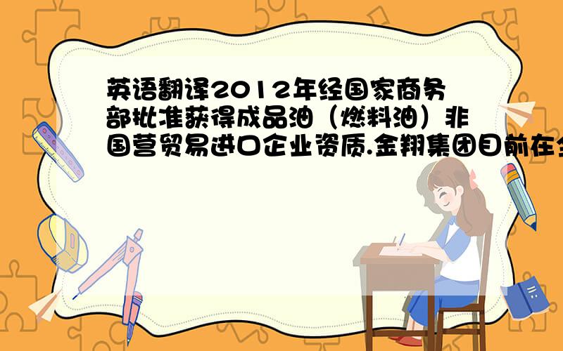 英语翻译2012年经国家商务部批准获得成品油（燃料油）非国营贸易进口企业资质.金翔集团目前在全国范围内拥有油品储备库7座,总库容达50多万立方米,年销售各类油品近100万吨,销售收入近10