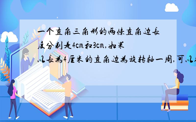 一个直角三角形的两条直角边长度分别是4cm和3cm,如果以长为4厘米的直角边为旋转轴一周,可以得到一个圆锥我要上学了~快啊555555555555