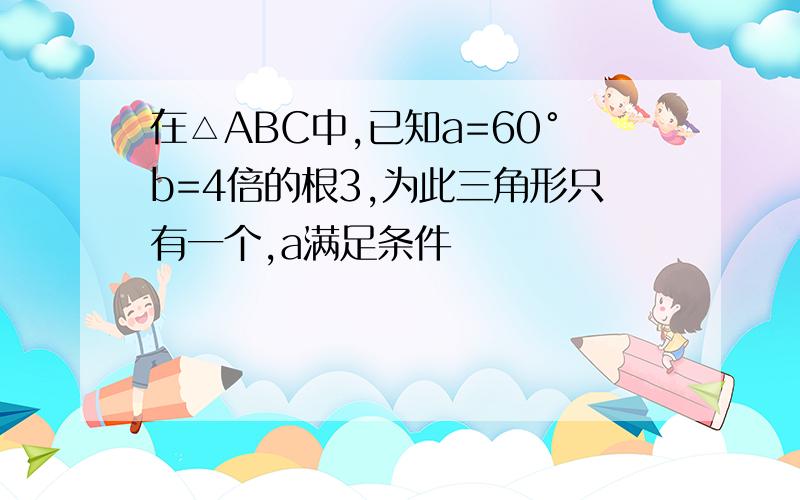 在△ABC中,已知a=60°b=4倍的根3,为此三角形只有一个,a满足条件