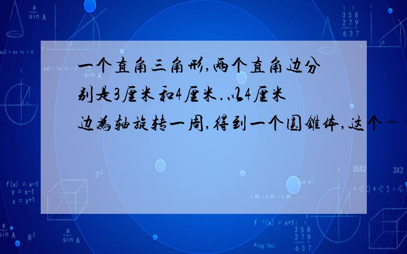 一个直角三角形,两个直角边分别是3厘米和4厘米.以4厘米边为轴旋转一周,得到一个圆锥体,这个……这个圆柱的体积是都是平方厘米?