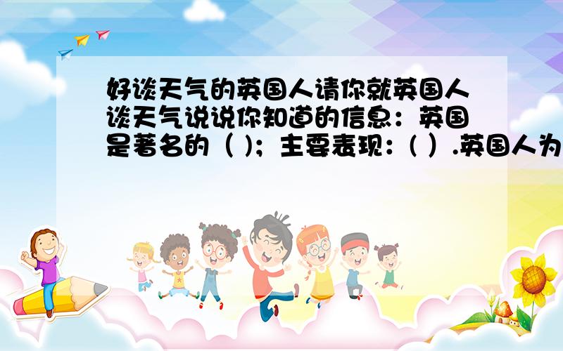 好谈天气的英国人请你就英国人谈天气说说你知道的信息：英国是著名的（ )；主要表现：( ）.英国人为什么喜欢谈天气：原因一（ ）原因二（ ）.英国人对英国天气的看法：（ ）.