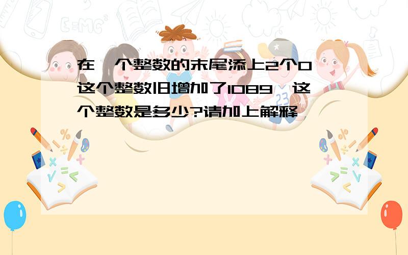 在一个整数的末尾添上2个0,这个整数旧增加了1089,这个整数是多少?请加上解释,