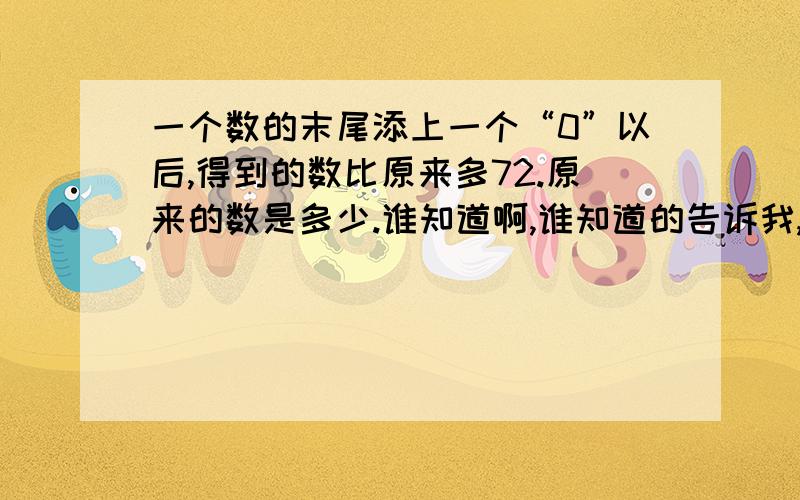 一个数的末尾添上一个“0”以后,得到的数比原来多72.原来的数是多少.谁知道啊,谁知道的告诉我,