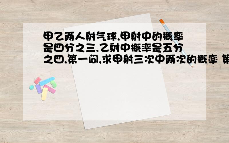 甲乙两人射气球,甲射中的概率是四分之三,乙射中概率是五分之四,第一问,求甲射三次中两次的概率 第二问,甲乙各射两次,至少有三次中的概率