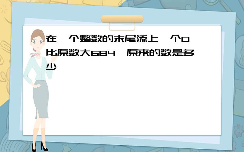 在一个整数的末尾添上一个0,比原数大684,原来的数是多少