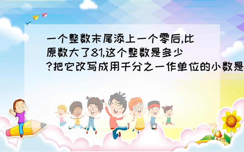 一个整数末尾添上一个零后,比原数大了81,这个整数是多少?把它改写成用千分之一作单位的小数是多少?