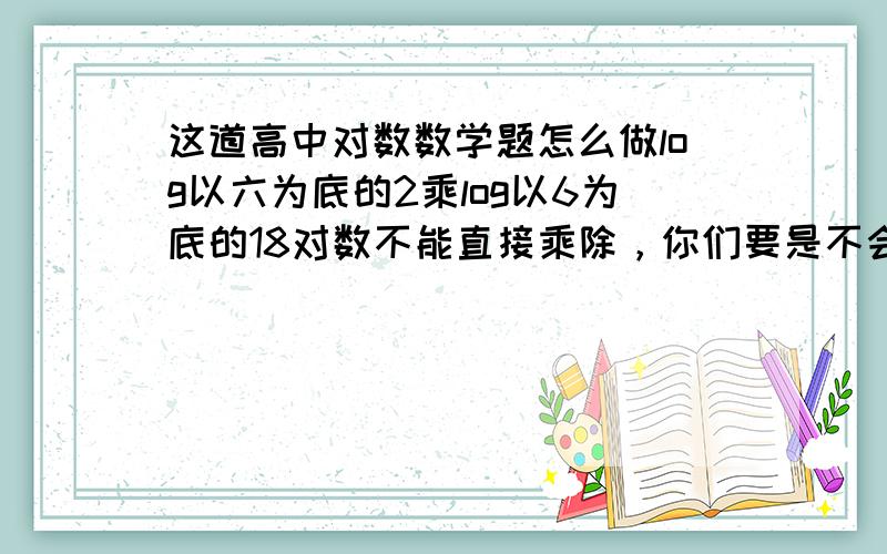 这道高中对数数学题怎么做log以六为底的2乘log以6为底的18对数不能直接乘除，你们要是不会就别给我瞎说。 3楼的大哥真NB，算一半算不下去就改成机算了